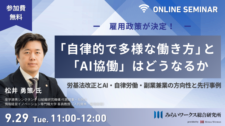 みらいワークス総合研究所主催 オンラインセミナー「雇用政策が決定!『自律的で多様な働き方』と『AI協働』はどうなるか ~労基法改正とAI・自律労働・副業兼業の方向性と先行事例~」/ 開催日時:9月29日(火) 11:00-12:00 / 参加費無料 / 登壇者:松井 勇策 氏(産学連携シンクタンク iU組織研究機構 代表理事・社労士、情報経営イノベーション専門職大学 客員教授)